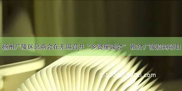 扬州广陵区总商会在无锡召开“乡贤座谈会” 推介广陵招商项目
