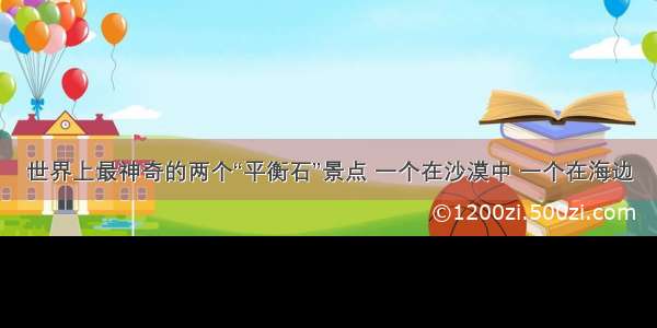 世界上最神奇的两个“平衡石”景点 一个在沙漠中 一个在海边