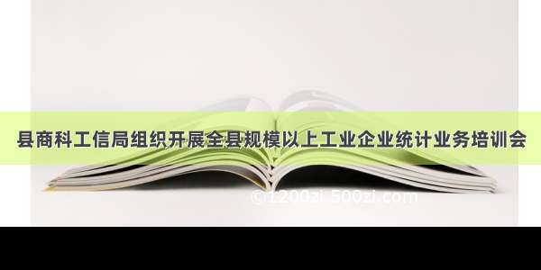 县商科工信局组织开展全县规模以上工业企业统计业务培训会