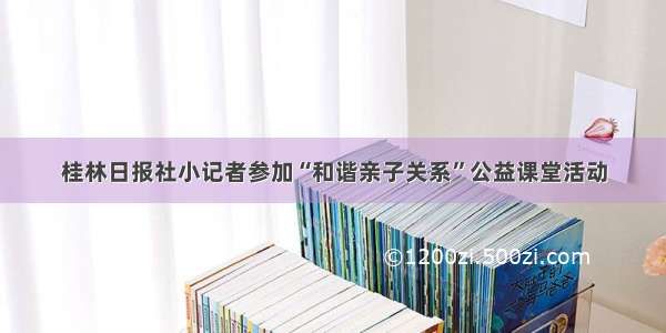 桂林日报社小记者参加“和谐亲子关系”公益课堂活动