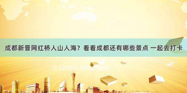 成都新晋网红桥人山人海？看看成都还有哪些景点 一起去打卡