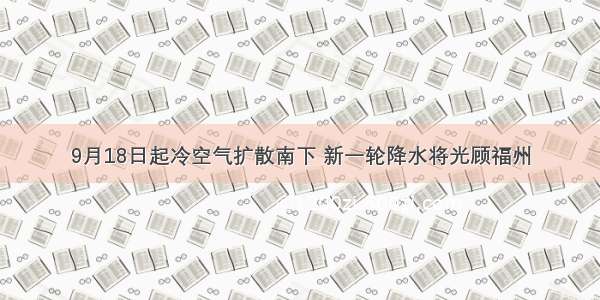 9月18日起冷空气扩散南下 新一轮降水将光顾福州