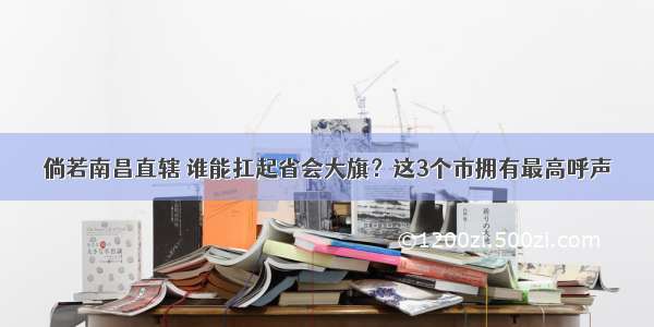 倘若南昌直辖 谁能扛起省会大旗？这3个市拥有最高呼声