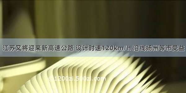 江苏又将迎来新高速公路 设计时速120km/h 沿线扬州等市受益