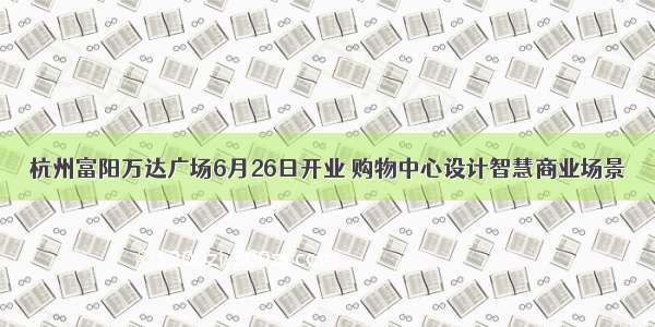 杭州富阳万达广场6月26日开业 购物中心设计智慧商业场景