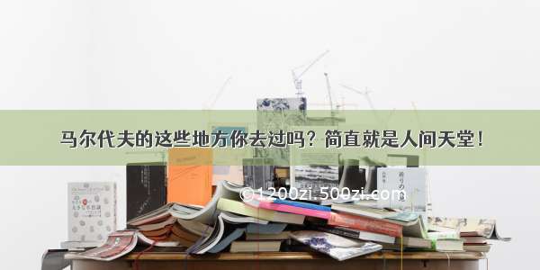 马尔代夫的这些地方你去过吗？简直就是人间天堂！