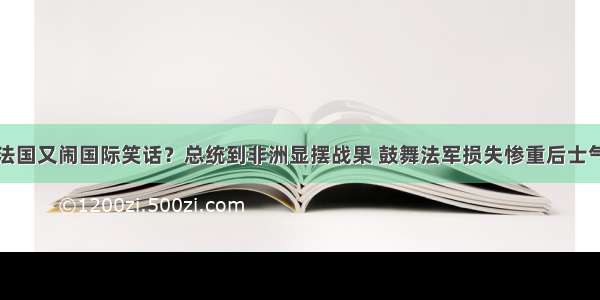 法国又闹国际笑话？总统到非洲显摆战果 鼓舞法军损失惨重后士气