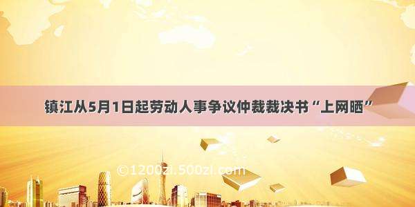 镇江从5月1日起劳动人事争议仲裁裁决书“上网晒”