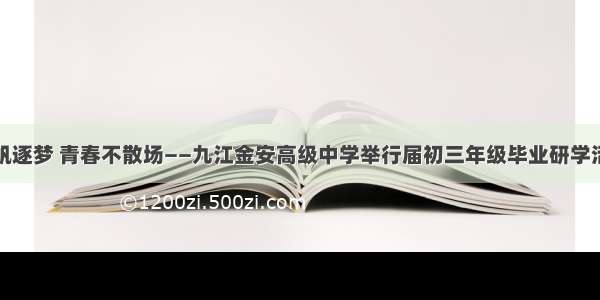 扬帆逐梦 青春不散场——九江金安高级中学举行届初三年级毕业研学活动