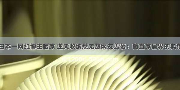 日本一网红博主晒家 逆天收纳惹无数网友羡慕：简直家居界的典范