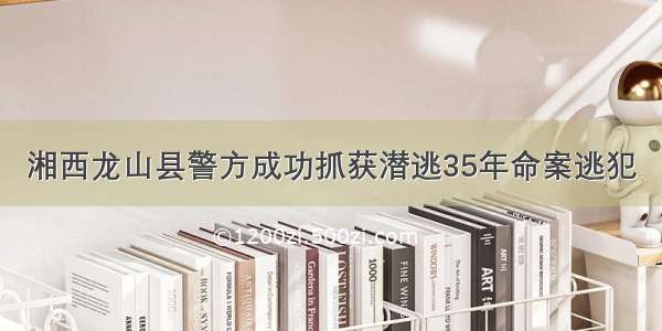 湘西龙山县警方成功抓获潜逃35年命案逃犯