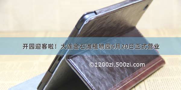 开园迎客啦！大连金石滩植物园6月20日正式营业