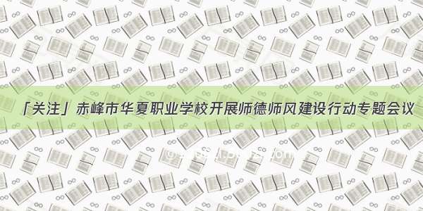 「关注」赤峰市华夏职业学校开展师德师风建设行动专题会议
