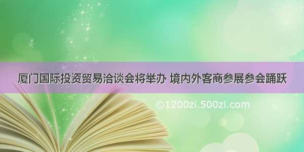 厦门国际投资贸易洽谈会将举办 境内外客商参展参会踊跃