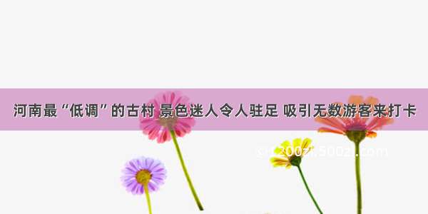 河南最“低调”的古村 景色迷人令人驻足 吸引无数游客来打卡