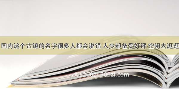 国内这个古镇的名字很多人都会说错 人少却备受好评 空闲去逛逛