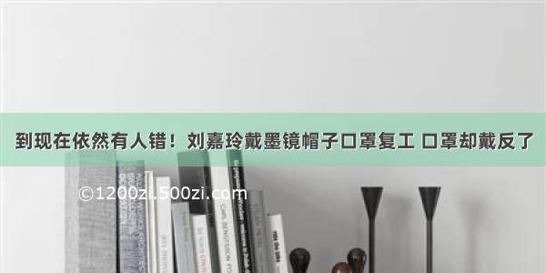 到现在依然有人错！刘嘉玲戴墨镜帽子口罩复工 口罩却戴反了