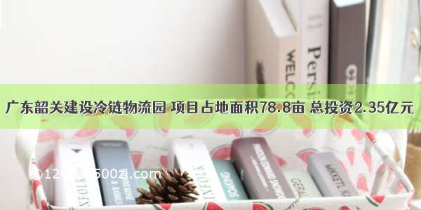 广东韶关建设冷链物流园 项目占地面积78.8亩 总投资2.35亿元