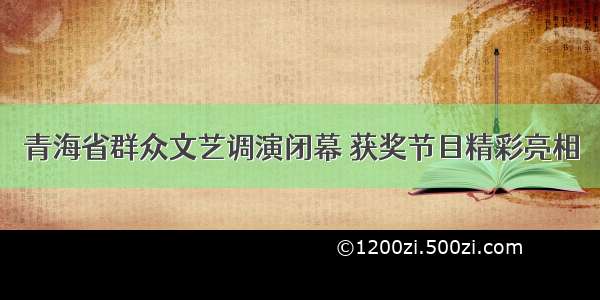 青海省群众文艺调演闭幕 获奖节目精彩亮相