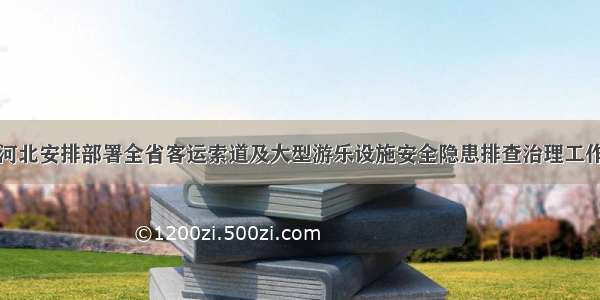 河北安排部署全省客运索道及大型游乐设施安全隐患排查治理工作