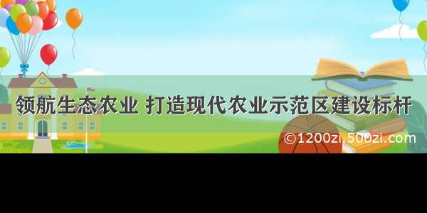 领航生态农业 打造现代农业示范区建设标杆