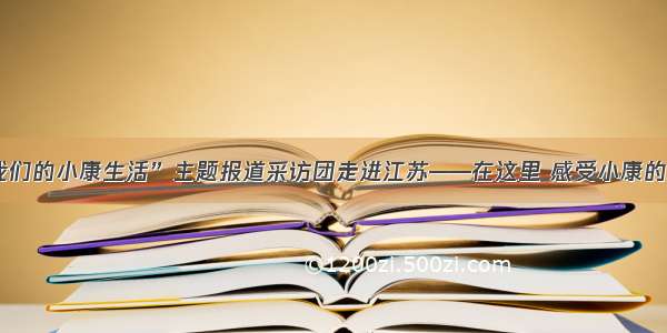 “走向我们的小康生活”主题报道采访团走进江苏——在这里 感受小康的现实模样