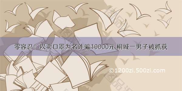 零容忍！以卖口罩为名诈骗10000元 桐城一男子被抓获