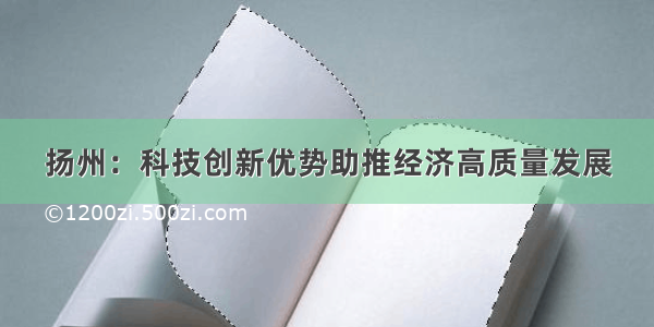 扬州：科技创新优势助推经济高质量发展