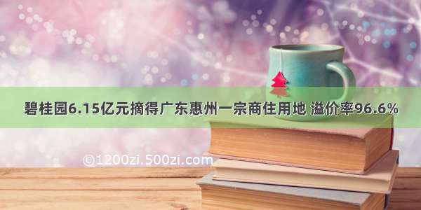 碧桂园6.15亿元摘得广东惠州一宗商住用地 溢价率96.6%