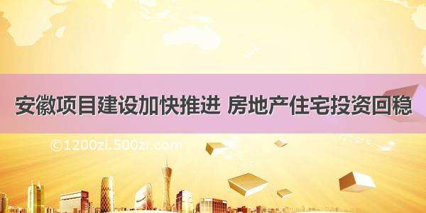 安徽项目建设加快推进 房地产住宅投资回稳