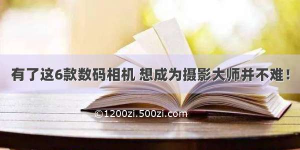 有了这6款数码相机 想成为摄影大师并不难！