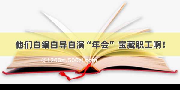 他们自编自导自演“年会” 宝藏职工啊！