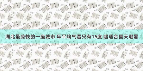 湖北最凉快的一座城市 年平均气温只有16度 超适合夏天避暑