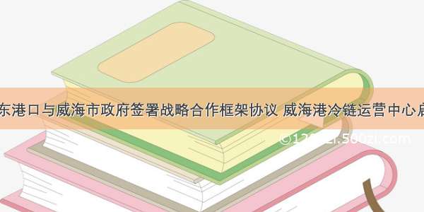 山东港口与威海市政府签署战略合作框架协议 威海港冷链运营中心启动