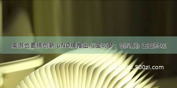 桌游也要搞创新 UNO牌推出《宝可梦：剑/盾》主题外观