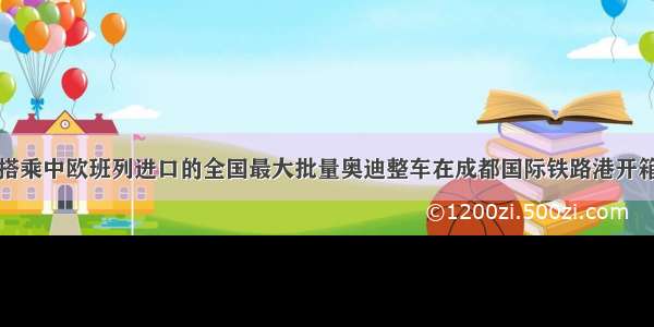 搭乘中欧班列进口的全国最大批量奥迪整车在成都国际铁路港开箱