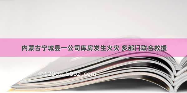 内蒙古宁城县一公司库房发生火灾 多部门联合救援