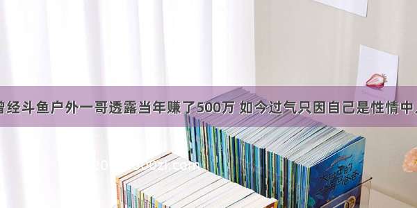 曾经斗鱼户外一哥透露当年赚了500万 如今过气只因自己是性情中人