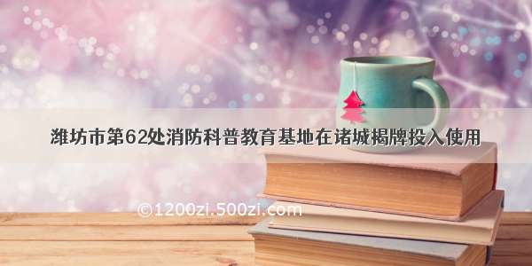 潍坊市第62处消防科普教育基地在诸城揭牌投入使用