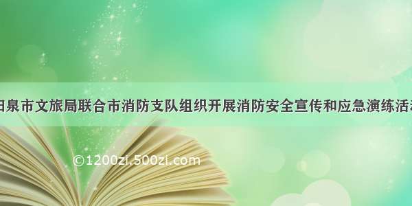 阳泉市文旅局联合市消防支队组织开展消防安全宣传和应急演练活动