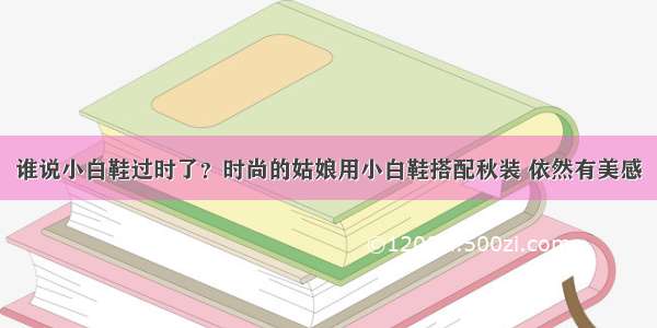 谁说小白鞋过时了？时尚的姑娘用小白鞋搭配秋装 依然有美感