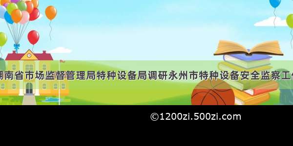 湖南省市场监督管理局特种设备局调研永州市特种设备安全监察工作