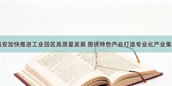 西安加快推进工业园区高质量发展 围绕特色产业打造专业化产业集群