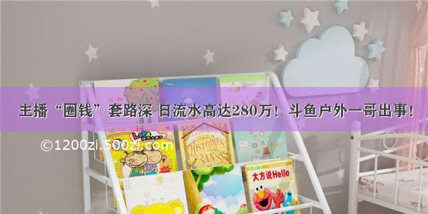 主播“圈钱”套路深 日流水高达280万！斗鱼户外一哥出事！