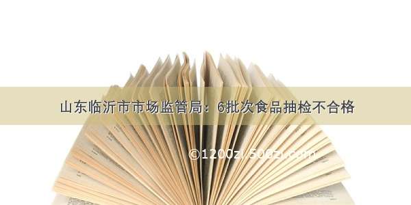 山东临沂市市场监管局：6批次食品抽检不合格