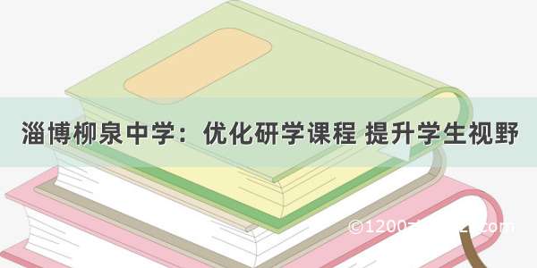 淄博柳泉中学：优化研学课程 提升学生视野