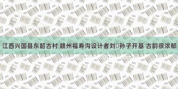 江西兴国县东韶古村 赣州福寿沟设计者刘彞孙子开基 古韵很浓郁