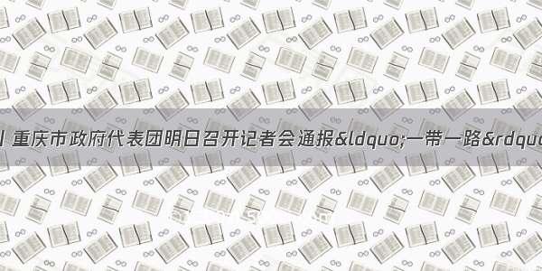 聚焦一带一路峰会丨重庆市政府代表团明日召开记者会通报&ldquo;一带一路&rdquo;建设成果 上游新