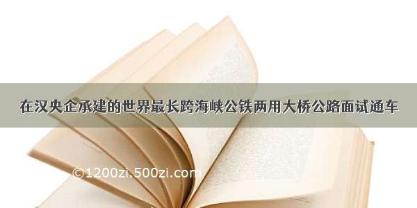 在汉央企承建的世界最长跨海峡公铁两用大桥公路面试通车