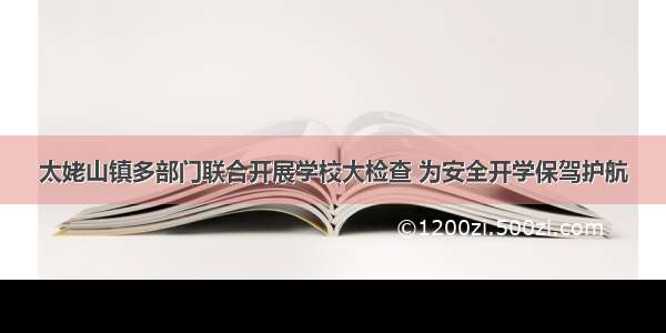 太姥山镇多部门联合开展学校大检查 为安全开学保驾护航